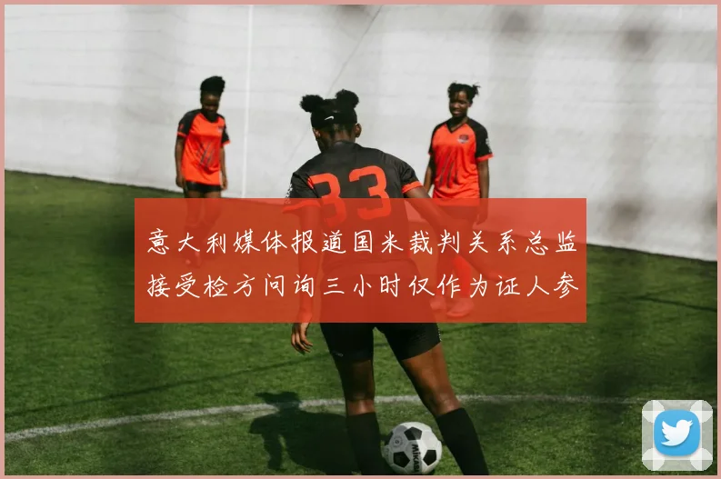 意大利媒体报道国米裁判关系总监接受检方问询三小时仅作为证人参与调查