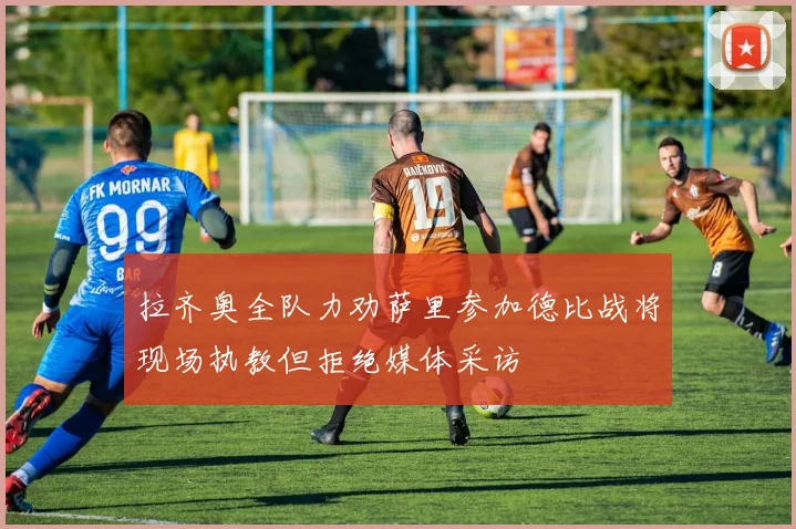 拉齐奥全队力劝萨里参加德比战将现场执教但拒绝媒体采访