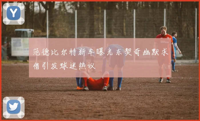 范德比尔特新车曝光东契奇幽默求借引发球迷热议