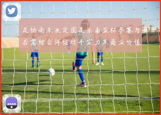 足协尚未决定国足东南亚杯参赛与否需综合评估对手实力及商业价值