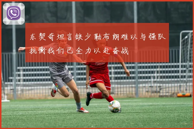 东契奇坦言缺少勒布朗难以与强队抗衡我们已全力以赴奋战