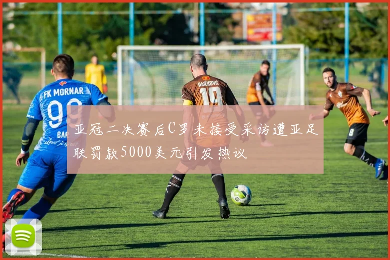 亚冠二决赛后C罗未接受采访遭亚足联罚款5000美元引发热议