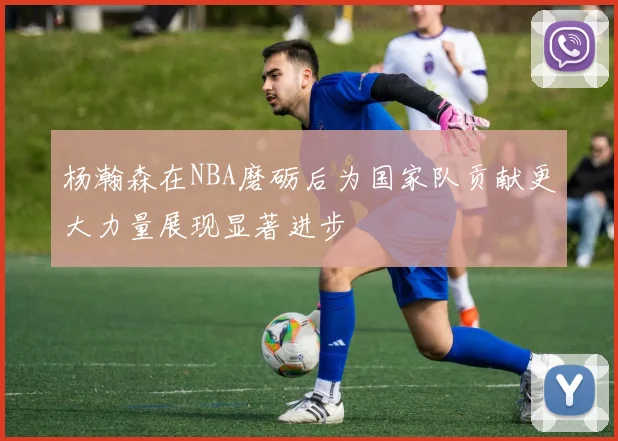 杨瀚森在NBA磨砺后为国家队贡献更大力量展现显著进步