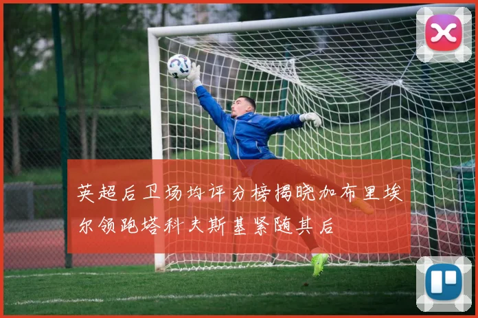 英超后卫场均评分榜揭晓加布里埃尔领跑塔科夫斯基紧随其后