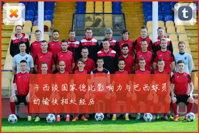 卡西谈国家德比影响力与巴西球员的愉快相处经历