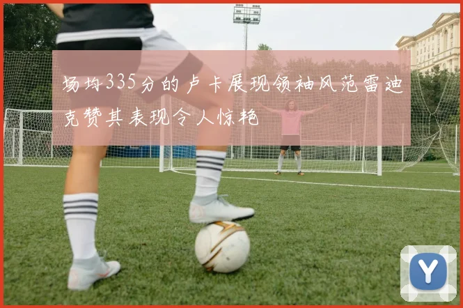场均335分的卢卡展现领袖风范雷迪克赞其表现令人惊艳