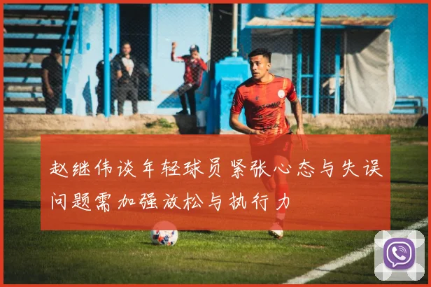 赵继伟谈年轻球员紧张心态与失误问题需加强放松与执行力
