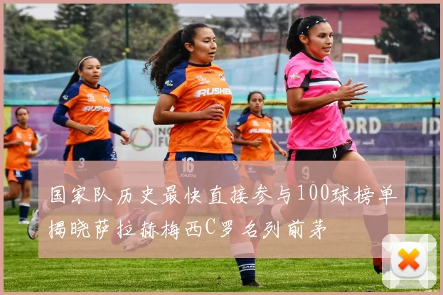 国家队历史最快直接参与100球榜单揭晓萨拉赫梅西C罗名列前茅